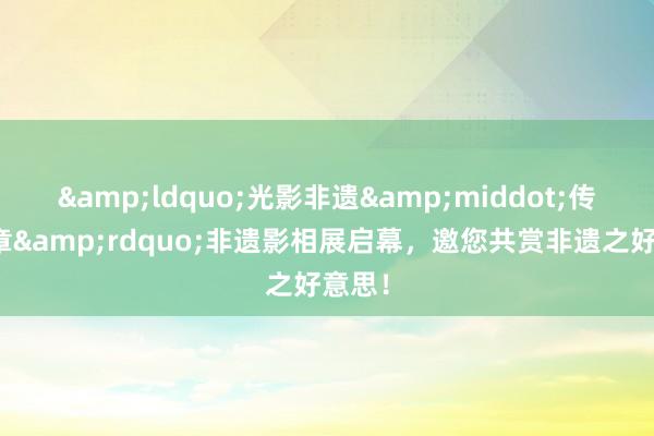 &ldquo;光影非遗&middot;传承华章&rdquo;非遗影相展启幕，邀您共赏非遗之好意思！