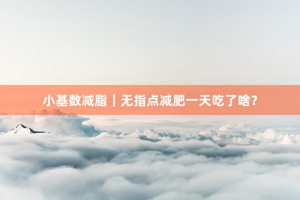 小基数减脂｜无指点减肥一天吃了啥？