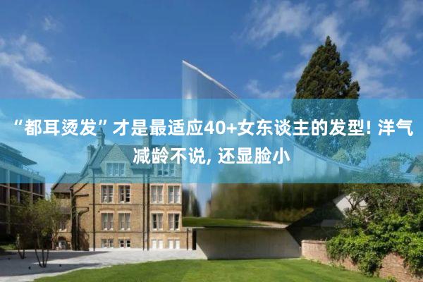 “都耳烫发”才是最适应40+女东谈主的发型! 洋气减龄不说, 还显脸小