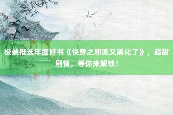 极端推选年度好书《快穿之邪派又黑化了》，超甜剧情，等你来解锁！