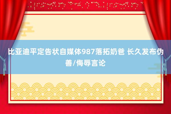比亚迪平定告状自媒体987落拓奶爸 长久发布伪善/侮辱言论