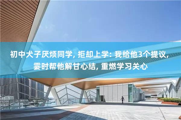 初中犬子厌烦同学, 拒却上学: 我给他3个提议, 霎时帮他解甘心结, 重燃学习关心