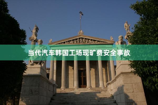 当代汽车韩国工场现旷费安全事故