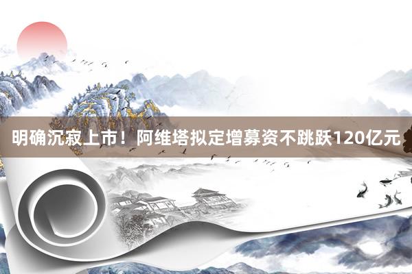 明确沉寂上市！阿维塔拟定增募资不跳跃120亿元