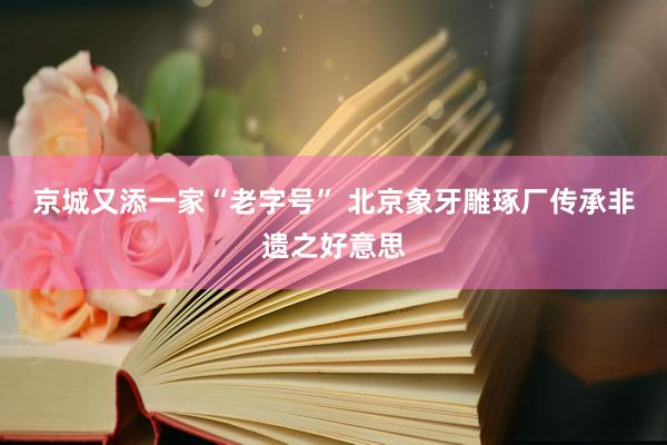 京城又添一家“老字号” 北京象牙雕琢厂传承非遗之好意思