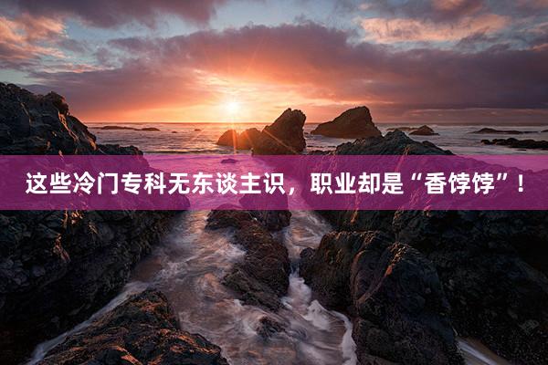 这些冷门专科无东谈主识，职业却是“香饽饽”！