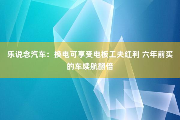 乐说念汽车：换电可享受电板工夫红利 六年前买的车续航翻倍