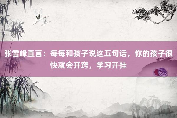 张雪峰直言:每每和孩子说这五句话,你的孩子很快就会开窍,学习开挂