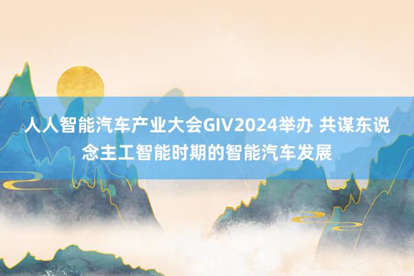 人人智能汽车产业大会GIV2024举办 共谋东说念主工智能时期的智能汽车发展