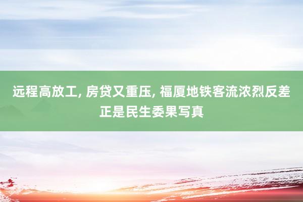 远程高放工, 房贷又重压, 福厦地铁客流浓烈反差正是民生委果写真