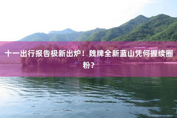 十一出行报告极新出炉！魏牌全新蓝山凭何握续圈粉？
