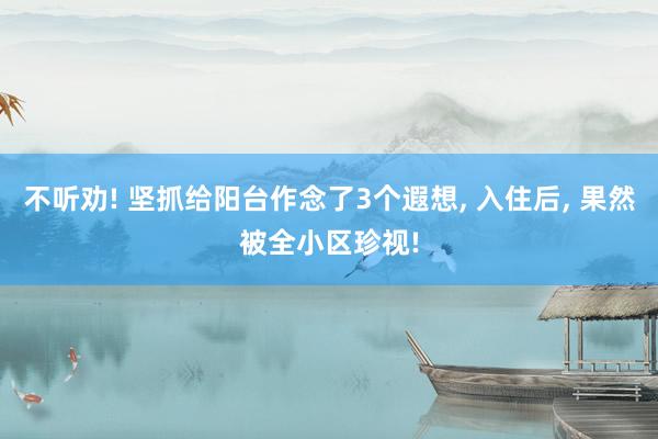不听劝! 坚抓给阳台作念了3个遐想, 入住后, 果然被全小区珍视!