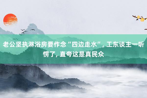 老公坚执淋浴房要作念“四边走水”, 工东谈主一听愣了, 直夸这是真民众